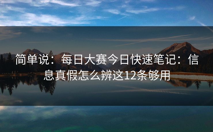 简单说：<strong>每日大赛</strong>今日快速笔记：信息真假怎么辨这12条够用