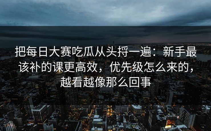 把每日大赛吃瓜从头捋一遍：新手最该补的课更高效，优先级怎么来的，越看越像那么回事