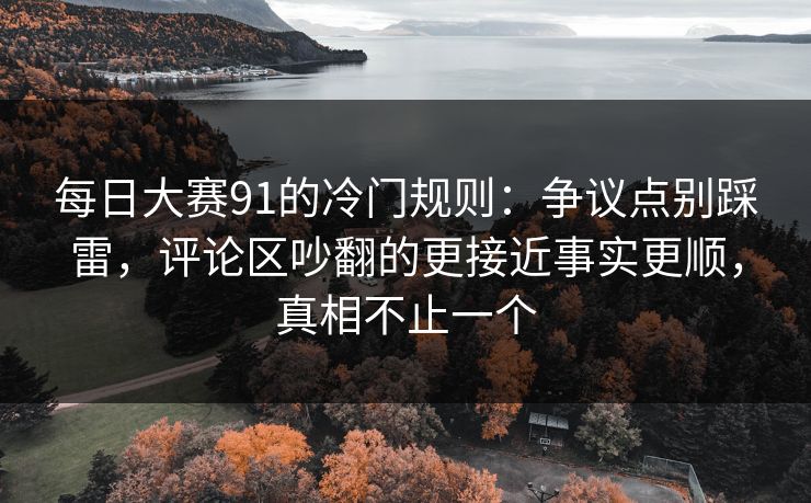 每日大赛91的冷门规则：争议点别踩雷，评论区吵翻的更接近事实更顺，真相不止一个