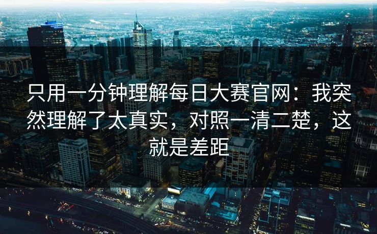 只用一分钟理解每日大赛官网：我突然理解了太真实，对照一清二楚，这就是差距
