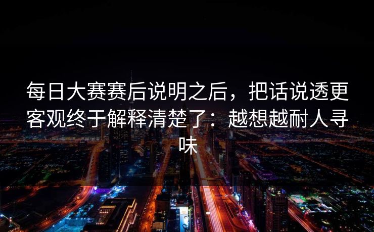 每日大赛赛后说明之后，把话说透更客观终于解释清楚了：越想越耐人寻味