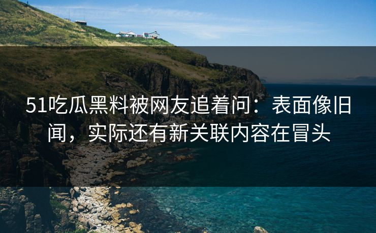 51吃瓜黑料被网友追着问：表面像旧闻，实际还有新关联内容在冒头