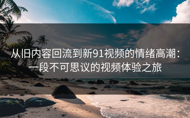 从旧内容回流到新91视频的情绪高潮：一段不可思议的视频体验之旅
