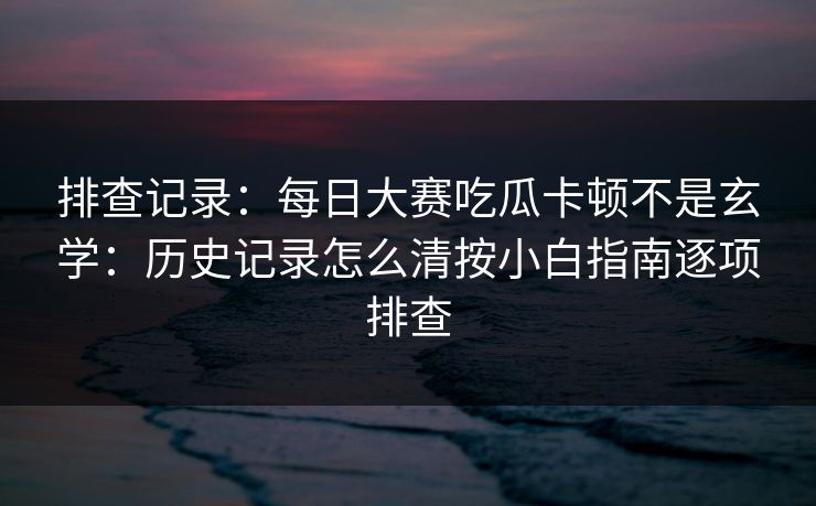 排查记录：每日大赛吃瓜卡顿不是玄学：历史记录怎么清按小白指南逐项排查