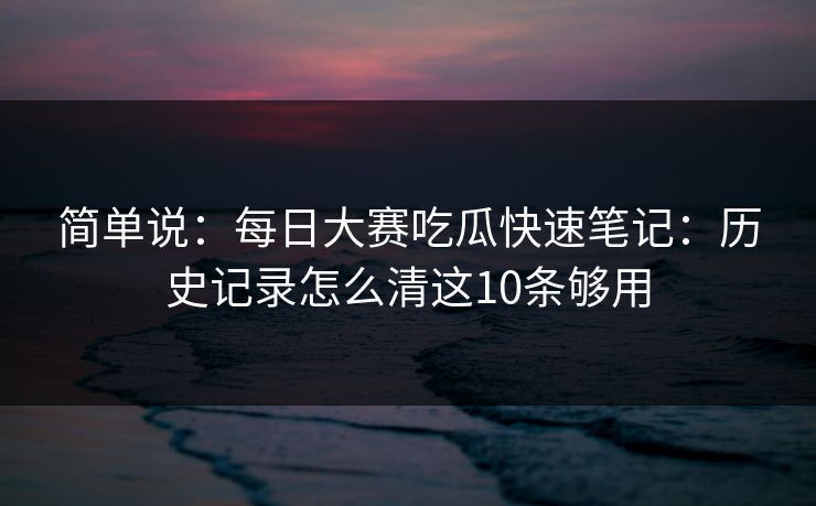 简单说:每日大赛吃瓜快速笔记:历史记录怎么清这10条够用 简单说:每日大赛吃瓜快速笔记:历史记录怎么清这10条够用