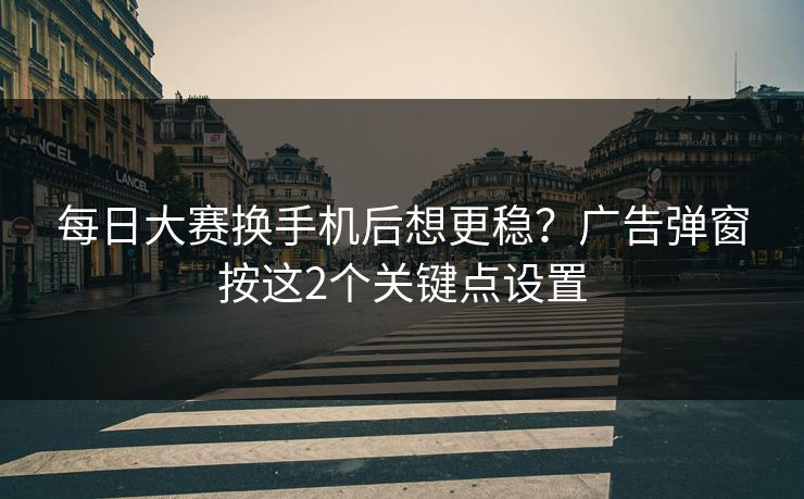 每日大赛换手机后想更稳？广告弹窗按这2个关键点设置