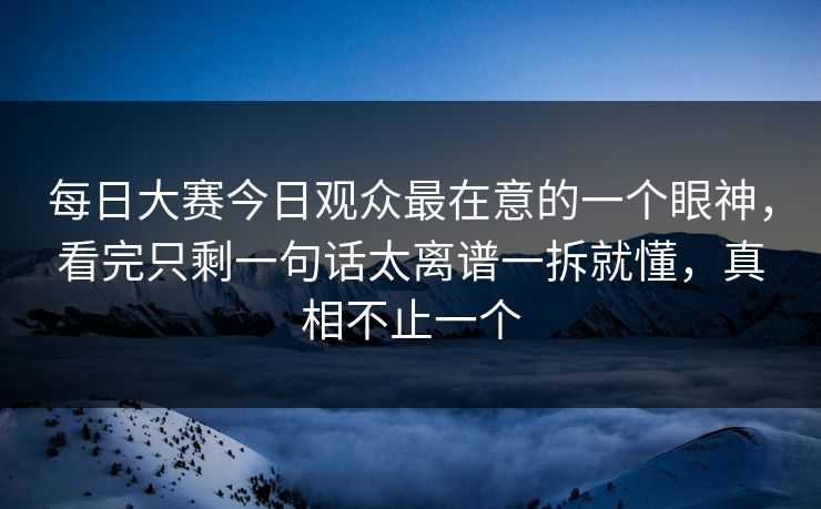 每日大赛今日观众最在意的一个眼神，看完只剩一句话太离谱一拆就懂，真相不止一个