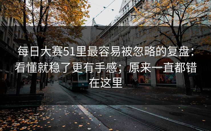 每日大赛51里最容易被忽略的复盘：看懂就稳了更有手感；原来一直都错在这里