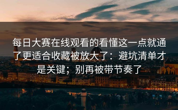 每日大赛在线观看的看懂这一点就通了更适合收藏被放大了：避坑清单才是关键；别再被带节奏了