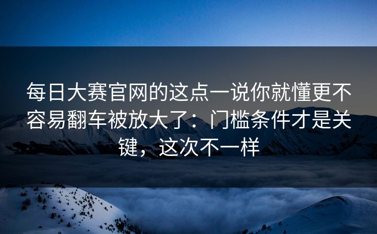 每日大赛官网的这点一说你就懂更不容易翻车被放大了：门槛条件才是关键，这次不一样