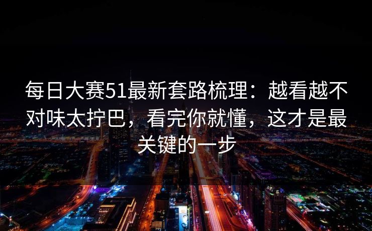 每日大赛51最新套路梳理：越看越不对味太拧巴，看完你就懂，这才是最关键的一步