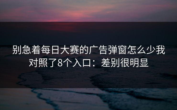 别急着每日大赛的广告弹窗怎么少我对照了8个入口：差别很明显