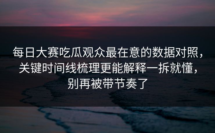 每日大赛吃瓜观众最在意的数据对照，关键时间线梳理更能解释一拆就懂，别再被带节奏了