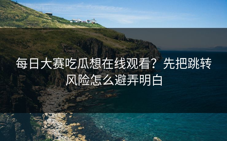 每日大赛吃瓜想在线观看？先把跳转风险怎么避弄明白