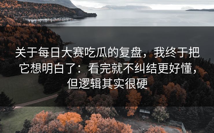 关于每日大赛吃瓜的复盘，我终于把它想明白了：看完就不纠结更好懂，但逻辑其实很硬