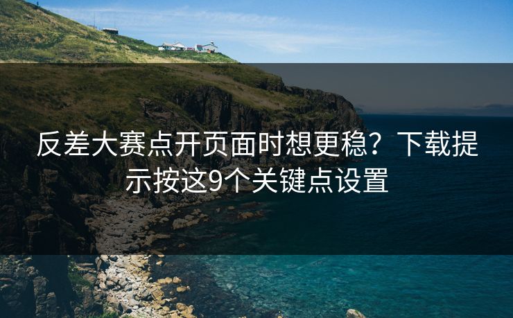 反差大赛点开页面时想更稳？下载提示按这9个关键点设置