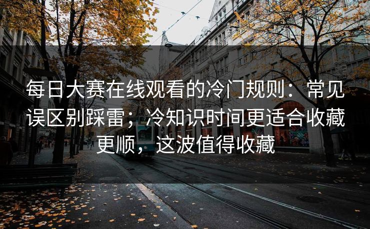 每日大赛在线观看的冷门规则:常见误区别踩雷;冷知识时间更适合收藏更顺,这波值得收藏 每日大赛在线观看的冷门规则:常见误区别踩雷;冷知识时间更适合收藏更顺,这波值得收藏