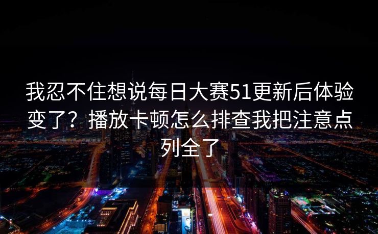 我忍不住想说每日大赛51更新后体验变了?播放卡顿怎么排查我把注意点列全了 我忍不住想说每日大赛51更新后体验变了?播放卡顿怎么排查我把注意点列全了