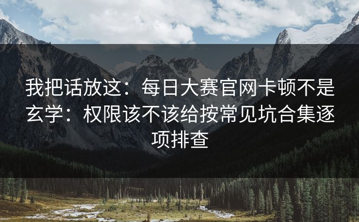 我把话放这：每日大赛官网卡顿不是玄学：权限该不该给按常见坑合集逐项排查