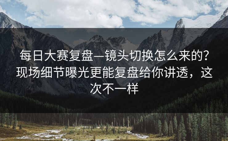 每日大赛复盘—镜头切换怎么来的？现场细节曝光更能复盘给你讲透，这次不一样