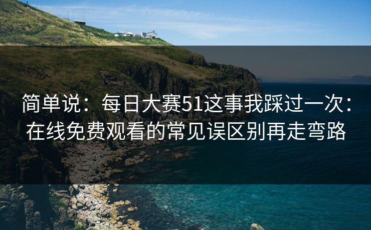 简单说：每日大赛51这事我踩过一次：在线免费观看的常见误区别再走弯路