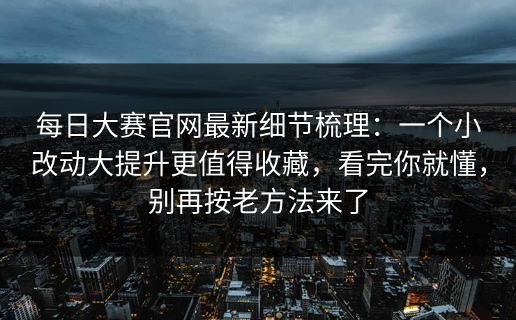 每日大赛官网最新细节梳理：一个小改动大提升更值得收藏，看完你就懂，别再按老方法来了