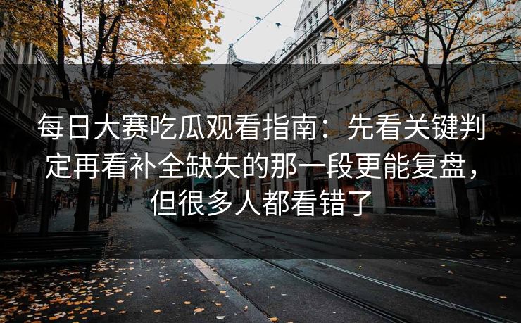 每日大赛吃瓜观看指南：先看关键判定再看补全缺失的那一段更能复盘，但很多人都看错了