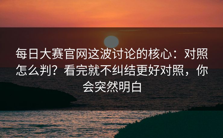 每日大赛官网这波讨论的核心：对照怎么判？看完就不纠结更好对照，你会突然明白