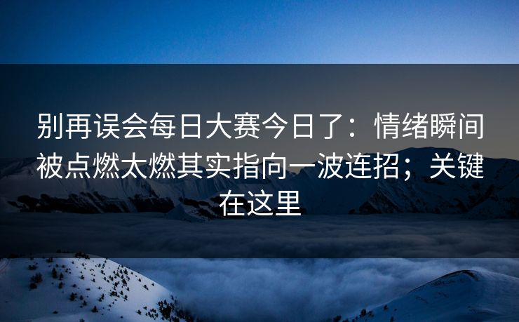 别再误会每日大赛今日了:情绪瞬间被点燃太燃其实指向一波连招;关键在这里 别再误会每日大赛今日了:情绪瞬间被点燃太燃其实指向一波连招;关键在这里