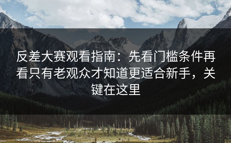 反差大赛观看指南：先看门槛条件再看只有老观众才知道更适合新手，关键在这里