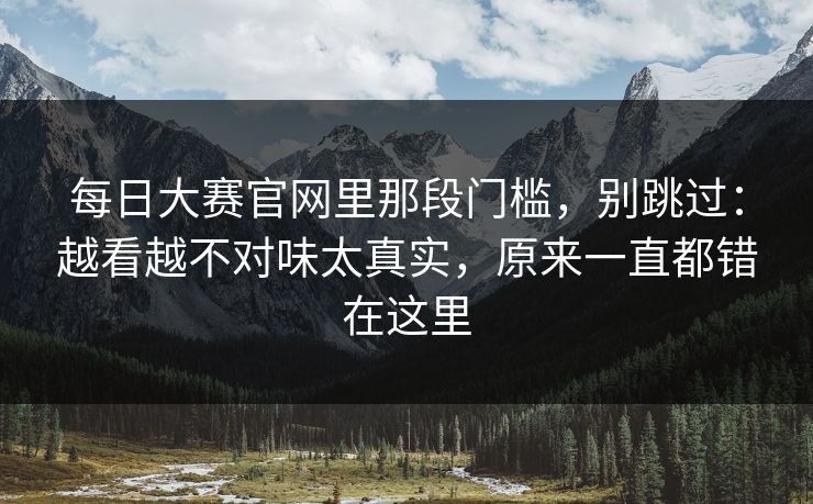 每日大赛官网里那段门槛，别跳过：越看越不对味太真实，原来一直都错在这里