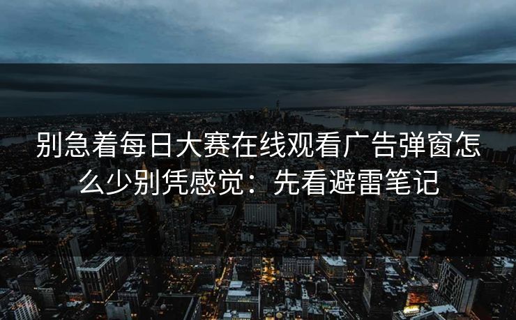 别急着每日大赛在线观看广告弹窗怎么少别凭感觉：先看避雷笔记