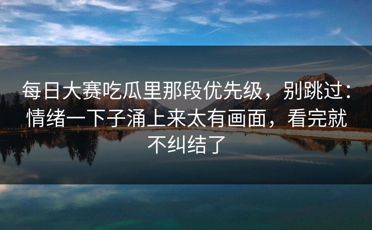 每日大赛吃瓜里那段优先级，别跳过：情绪一下子涌上来太有画面，看完就不纠结了