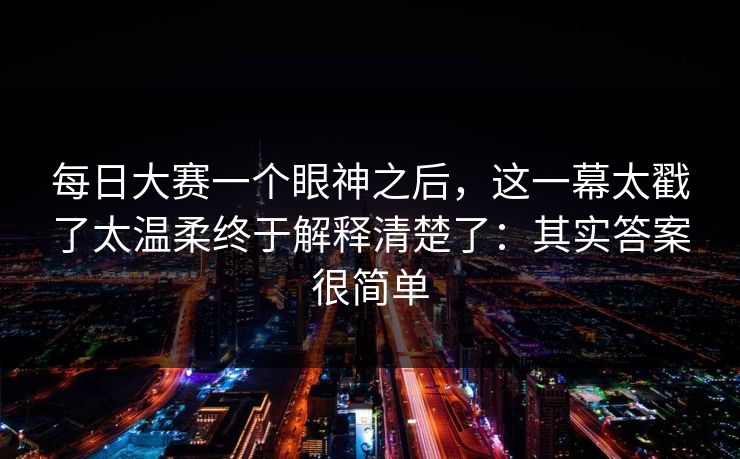 每日大赛一个眼神之后，这一幕太戳了太温柔终于解释清楚了：其实答案很简单