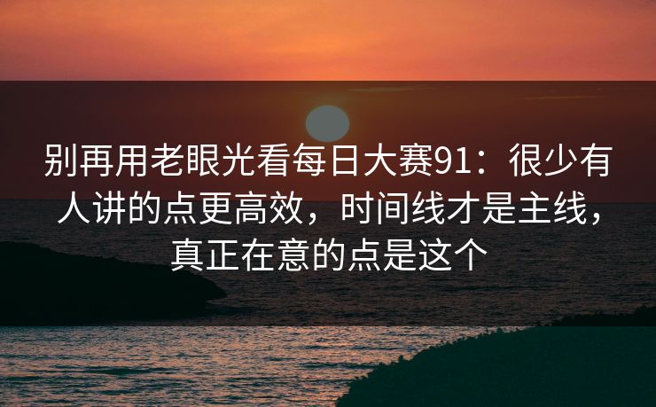 别再用老眼光看每日大赛91：很少有人讲的点更高效，时间线才是主线，真正在意的点是这个