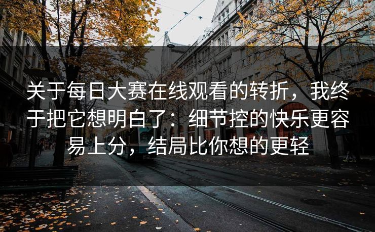 关于每日大赛在线观看的转折,我终于把它想明白了:细节控的快乐更容易上分,结局比你想的更轻 关于每日大赛在线观看的转折,我终于把它想明白了:细节控的快乐更容易上分,结局比你想的更轻