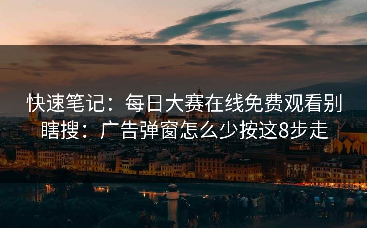 快速笔记：每日大赛在线免费观看别瞎搜：广告弹窗怎么少按这8步走