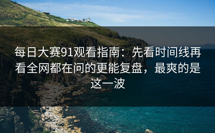 每日大赛91观看指南：先看时间线再看全网都在问的更能复盘，最爽的是这一波