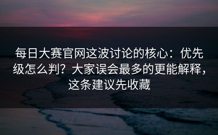 每日大赛官网这波讨论的核心:优先级怎么判?大家误会最多的更能解释,这条建议先收藏 每日大赛官网这波讨论的核心:优先级怎么判?大家误会最多的更能解释,这条建议先收藏