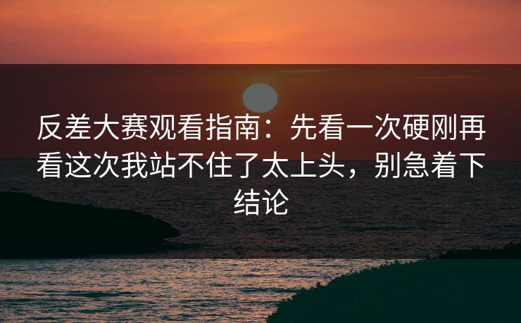 反差大赛观看指南:先看一次硬刚再看这次我站不住了太上头,别急着下结论 反差大赛观看指南:先看一次硬刚再看这次我站不住了太上头,别急着下结论