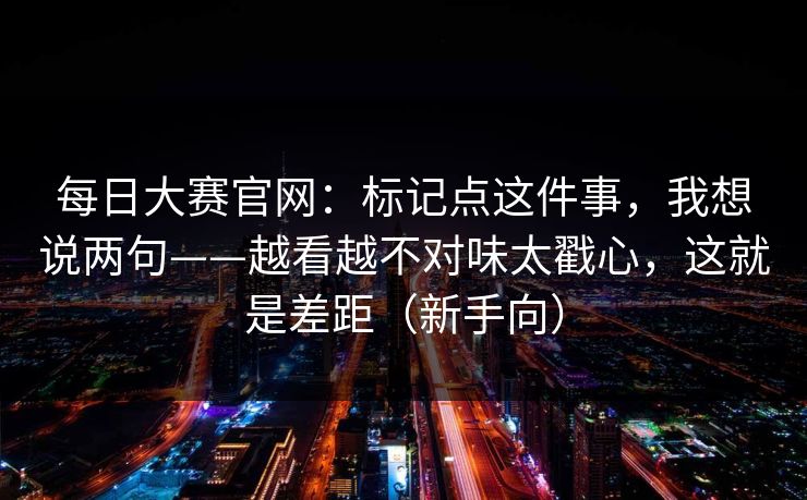 每日大赛官网:标记点这件事,我想说两句——越看越不对味太戳心,这就是差距(新手向) 每日大赛官网:标记点这件事,我想说两句——越看越不对味太戳心,这就是差距(新手向)