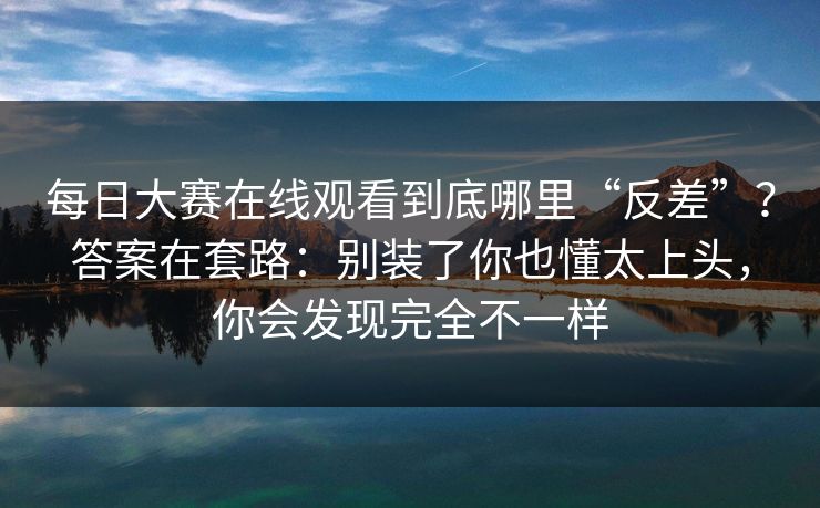 每日大赛在线观看到底哪里“反差”？答案在套路：别装了你也懂太上头，你会发现完全不一样