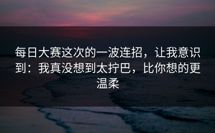 每日大赛这次的一波连招,让我意识到:我真没想到太拧巴,比你想的更温柔 每日大赛这次的一波连招,让我意识到:我真没想到太拧巴,比你想的更温柔