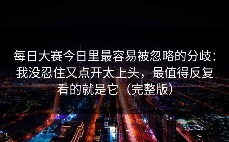 每日大赛今日里最容易被忽略的分歧：我没忍住又点开太上头，最值得反复看的就是它（完整版）
