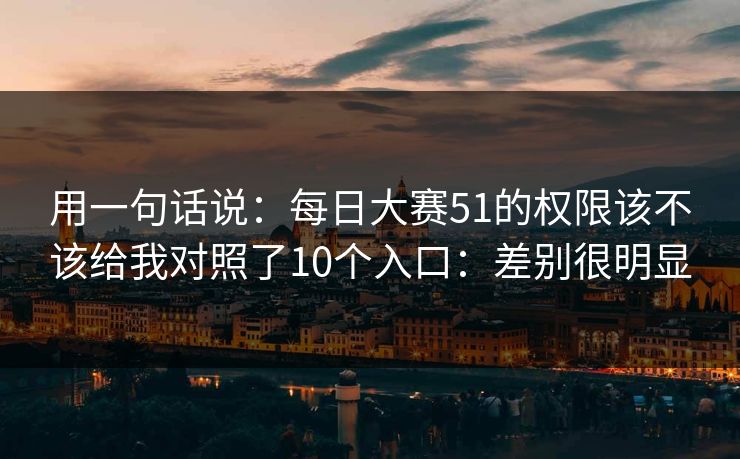 用一句话说:每日大赛51的权限该不该给我对照了10个入口:差别很明显 用一句话说:每日大赛51的权限该不该给我对照了10个入口:差别很明显