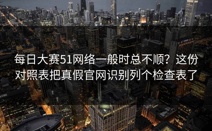 每日大赛51网络一般时总不顺?这份对照表把真假官网识别列个检查表了 每日大赛51网络一般时总不顺?这份对照表把真假官网识别列个检查表了