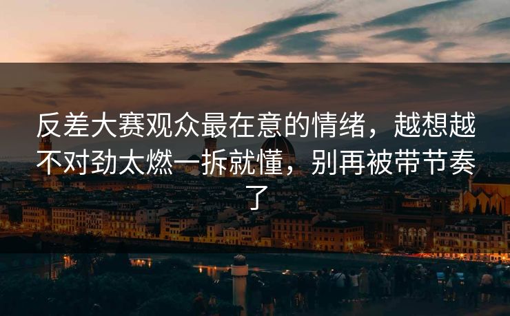 反差大赛观众最在意的情绪,越想越不对劲太燃一拆就懂,别再被带节奏了 反差大赛观众最在意的情绪,越想越不对劲太燃一拆就懂,别再被带节奏了