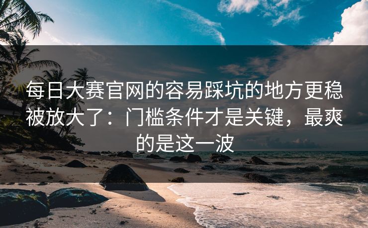 每日大赛官网的容易踩坑的地方更稳被放大了:门槛条件才是关键,最爽的是这一波 每日大赛官网的容易踩坑的地方更稳被放大了:门槛条件才是关键,最爽的是这一波