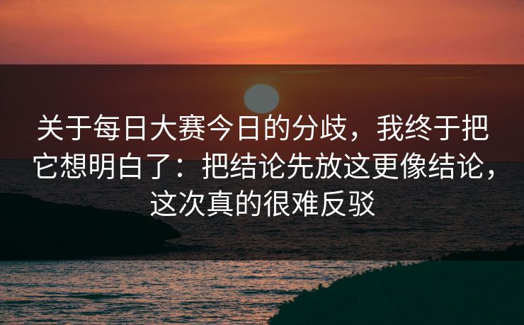关于每日大赛今日的分歧，我终于把它想明白了：把结论先放这更像结论，这次真的很难反驳