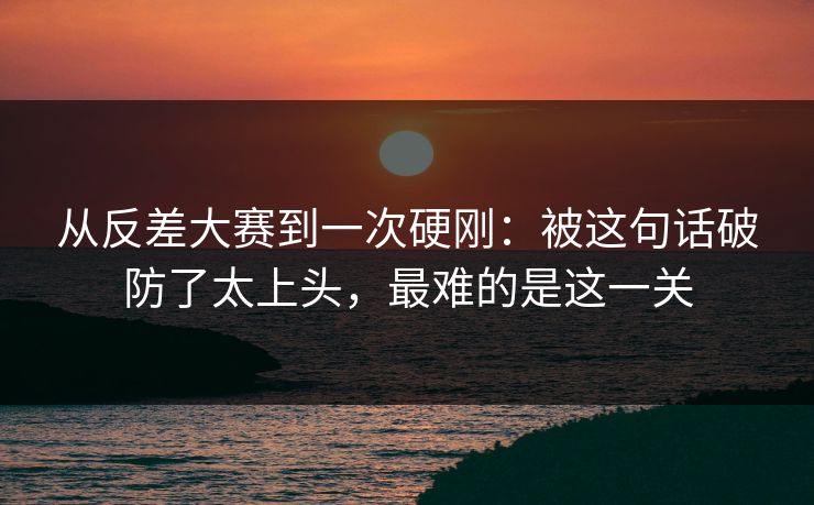 从反差大赛到一次硬刚:被这句话破防了太上头,最难的是这一关 从反差大赛到一次硬刚:被这句话破防了太上头,最难的是这一关